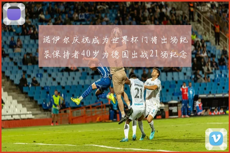 诺伊尔庆祝成为世界杯门将出场纪录保持者40岁为德国出战21场纪念照曝光