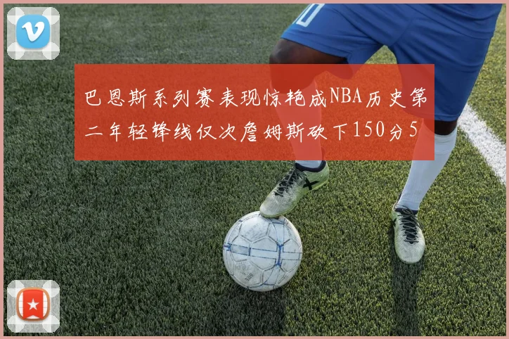 巴恩斯系列赛表现惊艳成NBA历史第二年轻锋线仅次詹姆斯砍下150分50助