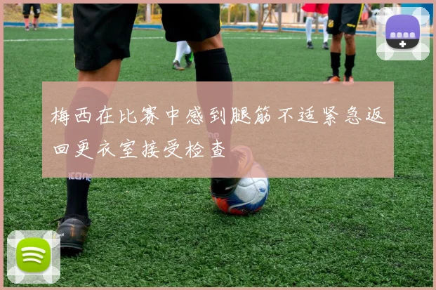 梅西在比赛中感到腿筋不适紧急返回更衣室接受检查
