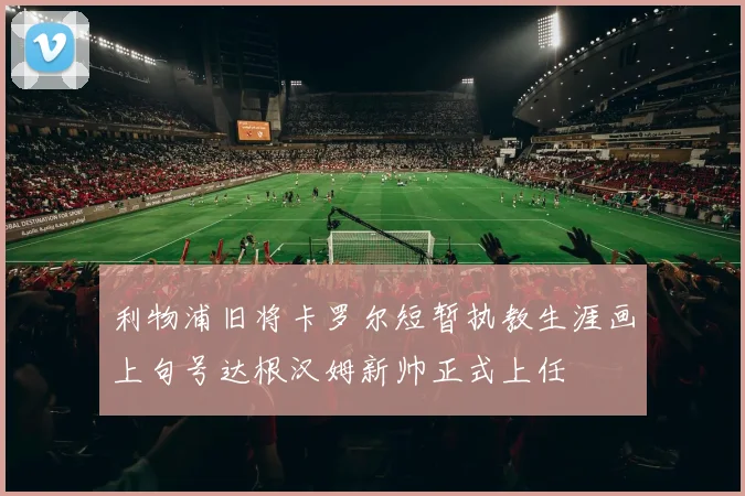利物浦旧将卡罗尔短暂执教生涯画上句号达根汉姆新帅正式上任