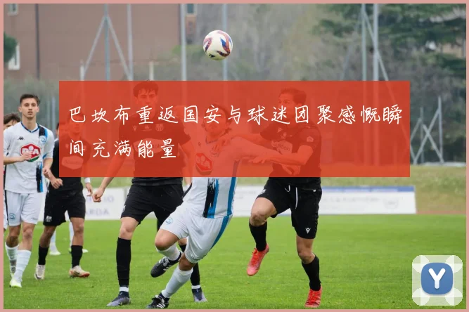 巴坎布重返国安与球迷团聚感慨瞬间充满能量