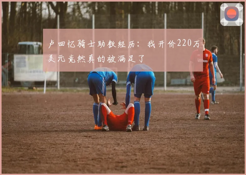 卢回忆骑士助教经历：我开价220万美元竟然真的被满足了