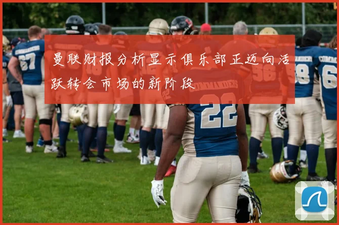 曼联财报分析显示俱乐部正迈向活跃转会市场的新阶段