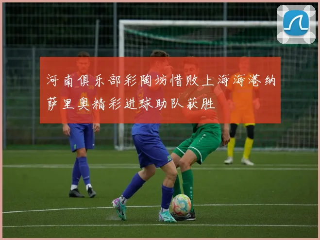 河南俱乐部彩陶坊惜败上海海港纳萨里奥精彩进球助队获胜