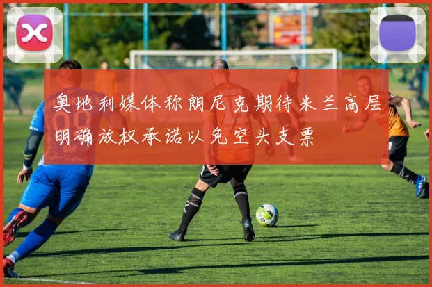 奥地利媒体称朗尼克期待米兰高层明确放权承诺以免空头支票