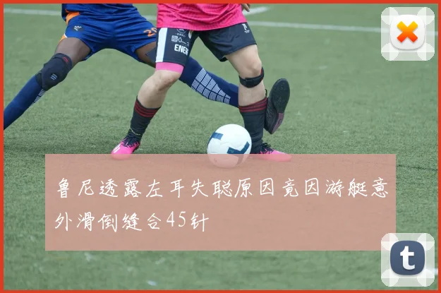 鲁尼透露左耳失聪原因竟因游艇意外滑倒缝合45针