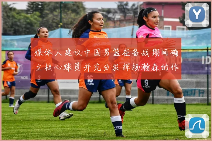 媒体人建议中国男篮在备战期间确立核心球员并充分发挥杨瀚森的作用