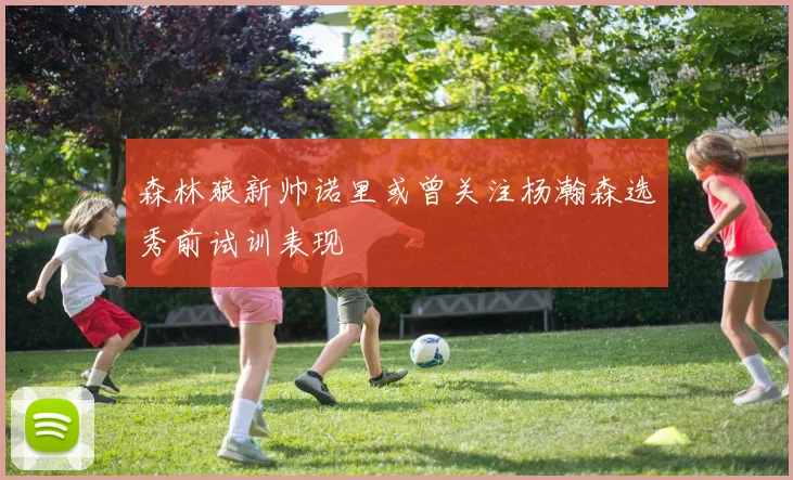 森林狼新帅诺里或曾关注杨瀚森选秀前试训表现