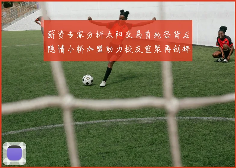 薪资专家分析太阳交易首轮签背后隐情小桥加盟助力校友重聚再创辉煌
