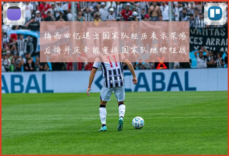 梅西回忆退出国家队经历表示深感后悔并庆幸能重返国家队继续征战