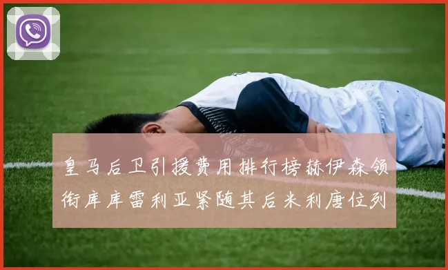 皇马后卫引援费用排行榜赫伊森领衔库库雷利亚紧随其后米利唐位列第三