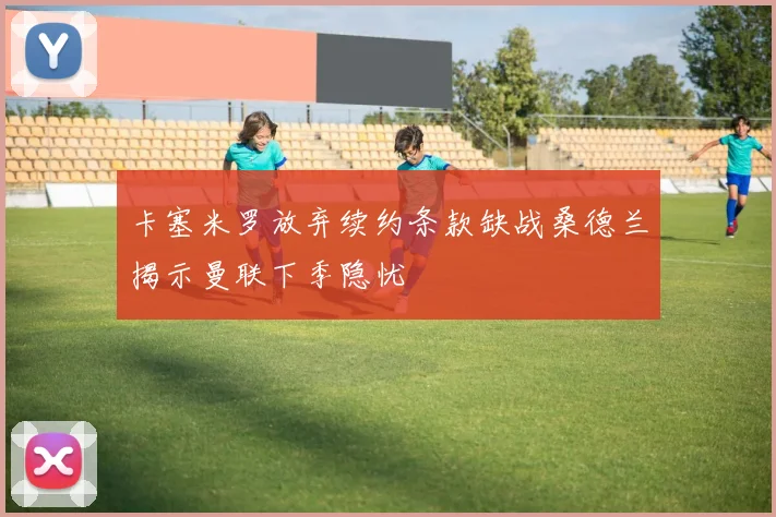 卡塞米罗放弃续约条款缺战桑德兰揭示曼联下季隐忧