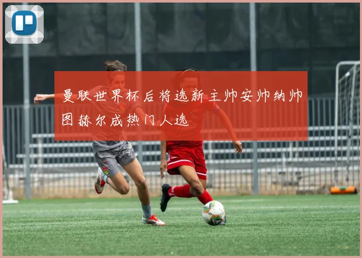 曼联世界杯后将选新主帅安帅纳帅图赫尔成热门人选