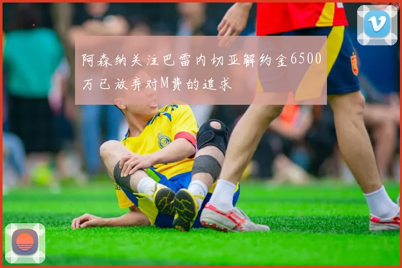 阿森纳关注巴雷内切亚解约金6500万已放弃对M费的追求