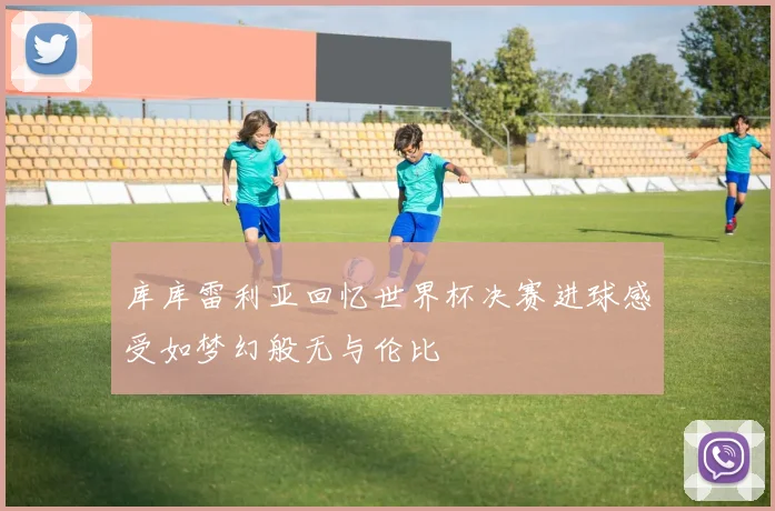 库库雷利亚回忆世界杯决赛进球感受如梦幻般无与伦比
