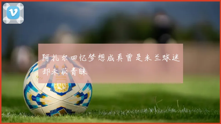 阿扎尔回忆梦想成真曾是米兰球迷却未获青睐