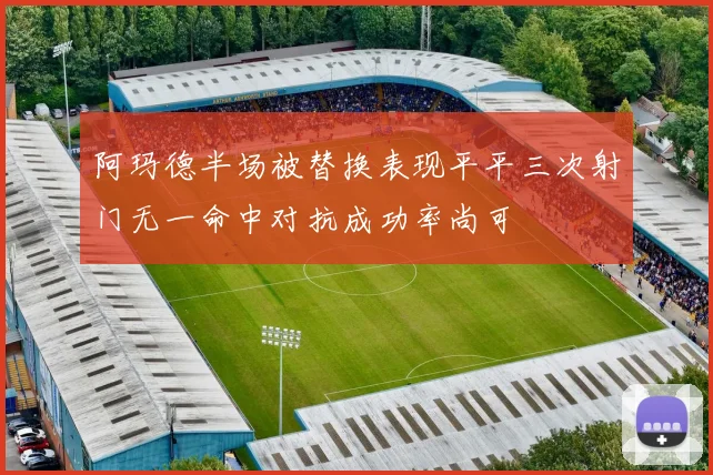 阿玛德半场被替换表现平平三次射门无一命中对抗成功率尚可