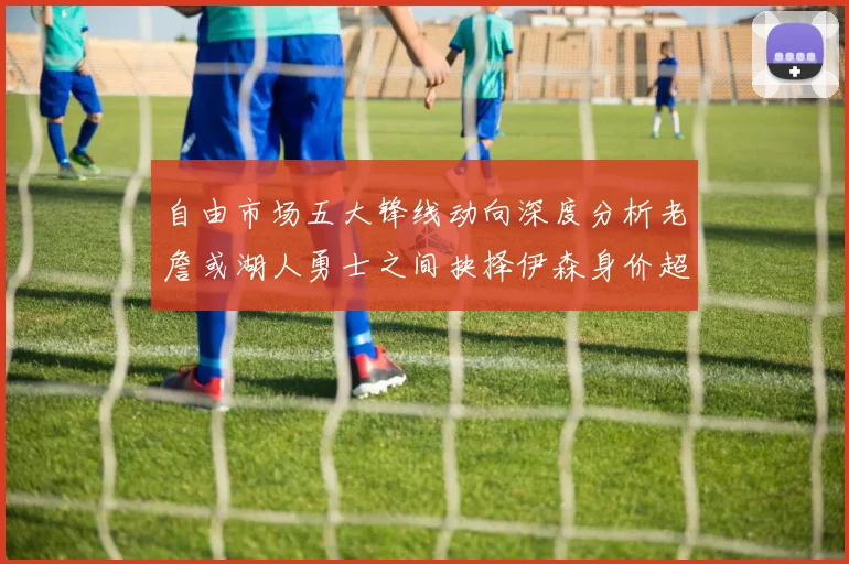自由市场五大锋线动向深度分析老詹或湖人勇士之间抉择伊森身价超2000万